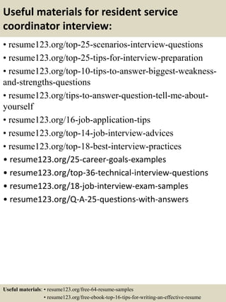 Useful materials for resident service
coordinator interview:
• resume123.org/top-25-scenarios-interview-questions
• resume123.org/top-25-tips-for-interview-preparation
• resume123.org/top-10-tips-to-answer-biggest-weakness-
and-strengths-questions
• resume123.org/tips-to-answer-question-tell-me-about-
yourself
• resume123.org/16-job-application-tips
• resume123.org/top-14-job-interview-advices
• resume123.org/top-18-best-interview-practices
• resume123.org/25-career-goals-examples
• resume123.org/top-36-technical-interview-questions
• resume123.org/18-job-interview-exam-samples
• resume123.org/Q-A-25-questions-with-answers
Useful materials: • resume123.org/free-64-resume-samples
• resume123.org/free-ebook-top-16-tips-for-writing-an-effective-resume
 