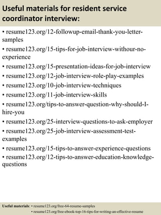 Useful materials for resident service
coordinator interview:
• resume123.org/12-followup-email-thank-you-letter-
samples
• resume123.org/15-tips-for-job-interview-withour-no-
experience
• resume123.org/15-presentation-ideas-for-job-interview
• resume123.org/12-job-interview-role-play-examples
• resume123.org/10-job-interview-techniques
• resume123.org/11-job-interview-skills
• resume123.org/tips-to-answer-question-why-should-I-
hire-you
• resume123.org/25-interview-questions-to-ask-employer
• resume123.org/25-job-interview-assessment-test-
examples
• resume123.org/15-tips-to-answer-experience-questions
• resume123.org/12-tips-to-answer-education-knowledge-
questions
Useful materials: • resume123.org/free-64-resume-samples
• resume123.org/free-ebook-top-16-tips-for-writing-an-effective-resume
 