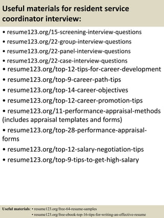 Useful materials for resident service
coordinator interview:
• resume123.org/15-screening-interview-questions
• resume123.org/22-group-interview-questions
• resume123.org/22-panel-interview-questions
• resume123.org/22-case-interview-questions
• resume123.org/top-12-tips-for-career-development
• resume123.org/top-9-career-path-tips
• resume123.org/top-14-career-objectives
• resume123.org/top-12-career-promotion-tips
• resume123.org/11-performance-appraisal-methods
(includes appraisal templates and forms)
• resume123.org/top-28-performance-appraisal-
forms
• resume123.org/top-12-salary-negotiation-tips
• resume123.org/top-9-tips-to-get-high-salary
Useful materials: • resume123.org/free-64-resume-samples
• resume123.org/free-ebook-top-16-tips-for-writing-an-effective-resume
 