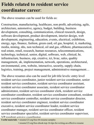 Fields related to resident service
coordinator career:
The above resumes can be used for fields as:
Construction, manufacturing, healthcare, non profit, advertising, agile,
architecture, automotive, agency, budget, building, business
development, consulting, communication, clinical research, design,
software development, product development, interior design, web
development, engineering, education, events, electrical, exhibition,
energy, ngo, finance, fashion, green card, oil gas, hospital, it, marketing,
media, mining, nhs, non technical, oil and gas, offshore, pharmaceutical,
real estate, retail, research, human resources, telecommunications,
technology, technical, senior, digital, software, web, clinical, hr,
infrastructure, business, erp, creative, ict, hvac, sales, quality
management, uk, implementation, network, operations, architectural,
environmental, crm, website, interactive, security, supply chain,
logistics, training, project management, administrative management…
The above resumes also can be used for job title levels: entry level
resident service coordinator, junior resident service coordinator, senior
resident service coordinator, resident service coordinator assistant,
resident service coordinator associate, resident service coordinator
administrator, resident service coordinator clerk, resident service
coordinator coordinator, resident service coordinator consultant, resident
service coordinator controller, resident service coordinator director,
resident service coordinator engineer, resident service coordinator
executive, resident service coordinator leader, resident service
coordinator manager, resident service coordinator officer, resident
service coordinator specialist, resident service coordinator supervisor,
VP resident service coordinator…
Useful materials: • resume123.org/free-64-resume-samples
• resume123.org/free-ebook-top-16-tips-for-writing-an-effective-resume
 