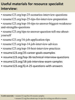 Useful materials for resource specialist
interview:
• resume123.org/top-25-scenarios-interview-questions
• resume123.org/top-25-tips-for-interview-preparation
• resume123.org/top-10-tips-to-answer-biggest-weakness-
and-strengths-questions
• resume123.org/tips-to-answer-question-tell-me-about-
yourself
• resume123.org/16-job-application-tips
• resume123.org/top-14-job-interview-advices
• resume123.org/top-18-best-interview-practices
• resume123.org/25-career-goals-examples
• resume123.org/top-36-technical-interview-questions
• resume123.org/18-job-interview-exam-samples
• resume123.org/Q-A-25-questions-with-answers
Useful materials: • resume123.org/free-64-resume-samples
• resume123.org/free-ebook-top-16-tips-for-writing-an-effective-resume
 