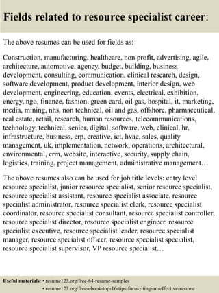 Fields related to resource specialist career:
The above resumes can be used for fields as:
Construction, manufacturing, healthcare, non profit, advertising, agile,
architecture, automotive, agency, budget, building, business
development, consulting, communication, clinical research, design,
software development, product development, interior design, web
development, engineering, education, events, electrical, exhibition,
energy, ngo, finance, fashion, green card, oil gas, hospital, it, marketing,
media, mining, nhs, non technical, oil and gas, offshore, pharmaceutical,
real estate, retail, research, human resources, telecommunications,
technology, technical, senior, digital, software, web, clinical, hr,
infrastructure, business, erp, creative, ict, hvac, sales, quality
management, uk, implementation, network, operations, architectural,
environmental, crm, website, interactive, security, supply chain,
logistics, training, project management, administrative management…
The above resumes also can be used for job title levels: entry level
resource specialist, junior resource specialist, senior resource specialist,
resource specialist assistant, resource specialist associate, resource
specialist administrator, resource specialist clerk, resource specialist
coordinator, resource specialist consultant, resource specialist controller,
resource specialist director, resource specialist engineer, resource
specialist executive, resource specialist leader, resource specialist
manager, resource specialist officer, resource specialist specialist,
resource specialist supervisor, VP resource specialist…
Useful materials: • resume123.org/free-64-resume-samples
• resume123.org/free-ebook-top-16-tips-for-writing-an-effective-resume
 