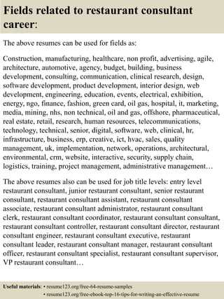 Fields related to restaurant consultant
career:
The above resumes can be used for fields as:
Construction, manufacturing, healthcare, non profit, advertising, agile,
architecture, automotive, agency, budget, building, business
development, consulting, communication, clinical research, design,
software development, product development, interior design, web
development, engineering, education, events, electrical, exhibition,
energy, ngo, finance, fashion, green card, oil gas, hospital, it, marketing,
media, mining, nhs, non technical, oil and gas, offshore, pharmaceutical,
real estate, retail, research, human resources, telecommunications,
technology, technical, senior, digital, software, web, clinical, hr,
infrastructure, business, erp, creative, ict, hvac, sales, quality
management, uk, implementation, network, operations, architectural,
environmental, crm, website, interactive, security, supply chain,
logistics, training, project management, administrative management…
The above resumes also can be used for job title levels: entry level
restaurant consultant, junior restaurant consultant, senior restaurant
consultant, restaurant consultant assistant, restaurant consultant
associate, restaurant consultant administrator, restaurant consultant
clerk, restaurant consultant coordinator, restaurant consultant consultant,
restaurant consultant controller, restaurant consultant director, restaurant
consultant engineer, restaurant consultant executive, restaurant
consultant leader, restaurant consultant manager, restaurant consultant
officer, restaurant consultant specialist, restaurant consultant supervisor,
VP restaurant consultant…
Useful materials: • resume123.org/free-64-resume-samples
• resume123.org/free-ebook-top-16-tips-for-writing-an-effective-resume
 