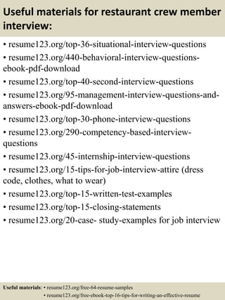 Useful materials for restaurant crew member
interview:
• resume123.org/top-36-situational-interview-questions
• resume123.org/440-behavioral-interview-questions-
ebook-pdf-download
• resume123.org/top-40-second-interview-questions
• resume123.org/95-management-interview-questions-and-
answers-ebook-pdf-download
• resume123.org/top-30-phone-interview-questions
• resume123.org/290-competency-based-interview-
questions
• resume123.org/45-internship-interview-questions
• resume123.org/15-tips-for-job-interview-attire (dress
code, clothes, what to wear)
• resume123.org/top-15-written-test-examples
• resume123.org/top-15-closing-statements
• resume123.org/20-case- study-examples for job interview
Useful materials: • resume123.org/free-64-resume-samples
• resume123.org/free-ebook-top-16-tips-for-writing-an-effective-resume
 