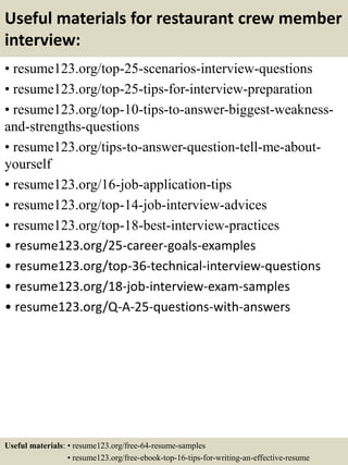 Useful materials for restaurant crew member
interview:
• resume123.org/top-25-scenarios-interview-questions
• resume123.org/top-25-tips-for-interview-preparation
• resume123.org/top-10-tips-to-answer-biggest-weakness-
and-strengths-questions
• resume123.org/tips-to-answer-question-tell-me-about-
yourself
• resume123.org/16-job-application-tips
• resume123.org/top-14-job-interview-advices
• resume123.org/top-18-best-interview-practices
• resume123.org/25-career-goals-examples
• resume123.org/top-36-technical-interview-questions
• resume123.org/18-job-interview-exam-samples
• resume123.org/Q-A-25-questions-with-answers
Useful materials: • resume123.org/free-64-resume-samples
• resume123.org/free-ebook-top-16-tips-for-writing-an-effective-resume
 