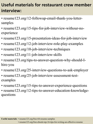 Useful materials for restaurant crew member
interview:
• resume123.org/12-followup-email-thank-you-letter-
samples
• resume123.org/15-tips-for-job-interview-withour-no-
experience
• resume123.org/15-presentation-ideas-for-job-interview
• resume123.org/12-job-interview-role-play-examples
• resume123.org/10-job-interview-techniques
• resume123.org/11-job-interview-skills
• resume123.org/tips-to-answer-question-why-should-I-
hire-you
• resume123.org/25-interview-questions-to-ask-employer
• resume123.org/25-job-interview-assessment-test-
examples
• resume123.org/15-tips-to-answer-experience-questions
• resume123.org/12-tips-to-answer-education-knowledge-
questions
Useful materials: • resume123.org/free-64-resume-samples
• resume123.org/free-ebook-top-16-tips-for-writing-an-effective-resume
 