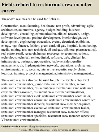 Fields related to restaurant crew member
career:
The above resumes can be used for fields as:
Construction, manufacturing, healthcare, non profit, advertising, agile,
architecture, automotive, agency, budget, building, business
development, consulting, communication, clinical research, design,
software development, product development, interior design, web
development, engineering, education, events, electrical, exhibition,
energy, ngo, finance, fashion, green card, oil gas, hospital, it, marketing,
media, mining, nhs, non technical, oil and gas, offshore, pharmaceutical,
real estate, retail, research, human resources, telecommunications,
technology, technical, senior, digital, software, web, clinical, hr,
infrastructure, business, erp, creative, ict, hvac, sales, quality
management, uk, implementation, network, operations, architectural,
environmental, crm, website, interactive, security, supply chain,
logistics, training, project management, administrative management…
The above resumes also can be used for job title levels: entry level
restaurant crew member, junior restaurant crew member, senior
restaurant crew member, restaurant crew member assistant, restaurant
crew member associate, restaurant crew member administrator,
restaurant crew member clerk, restaurant crew member coordinator,
restaurant crew member consultant, restaurant crew member controller,
restaurant crew member director, restaurant crew member engineer,
restaurant crew member executive, restaurant crew member leader,
restaurant crew member manager, restaurant crew member officer,
restaurant crew member specialist, restaurant crew member supervisor,
VP restaurant crew member…
Useful materials: • resume123.org/free-64-resume-samples
• resume123.org/free-ebook-top-16-tips-for-writing-an-effective-resume
 