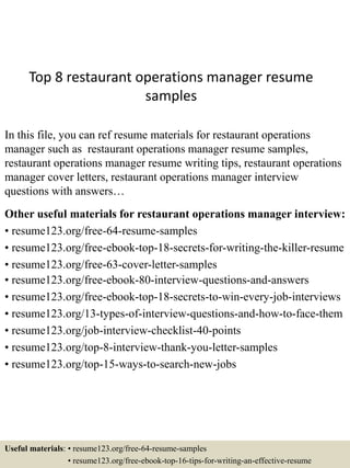 Top 8 restaurant operations manager resume
samples
In this file, you can ref resume materials for restaurant operations
manager such as restaurant operations manager resume samples,
restaurant operations manager resume writing tips, restaurant operations
manager cover letters, restaurant operations manager interview
questions with answers…
Other useful materials for restaurant operations manager interview:
• resume123.org/free-64-resume-samples
• resume123.org/free-ebook-top-18-secrets-for-writing-the-killer-resume
• resume123.org/free-63-cover-letter-samples
• resume123.org/free-ebook-80-interview-questions-and-answers
• resume123.org/free-ebook-top-18-secrets-to-win-every-job-interviews
• resume123.org/13-types-of-interview-questions-and-how-to-face-them
• resume123.org/job-interview-checklist-40-points
• resume123.org/top-8-interview-thank-you-letter-samples
• resume123.org/top-15-ways-to-search-new-jobs
Useful materials: • resume123.org/free-64-resume-samples
• resume123.org/free-ebook-top-16-tips-for-writing-an-effective-resume
 