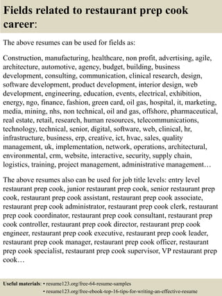 Fields related to restaurant prep cook
career:
The above resumes can be used for fields as:
Construction, manufacturing, healthcare, non profit, advertising, agile,
architecture, automotive, agency, budget, building, business
development, consulting, communication, clinical research, design,
software development, product development, interior design, web
development, engineering, education, events, electrical, exhibition,
energy, ngo, finance, fashion, green card, oil gas, hospital, it, marketing,
media, mining, nhs, non technical, oil and gas, offshore, pharmaceutical,
real estate, retail, research, human resources, telecommunications,
technology, technical, senior, digital, software, web, clinical, hr,
infrastructure, business, erp, creative, ict, hvac, sales, quality
management, uk, implementation, network, operations, architectural,
environmental, crm, website, interactive, security, supply chain,
logistics, training, project management, administrative management…
The above resumes also can be used for job title levels: entry level
restaurant prep cook, junior restaurant prep cook, senior restaurant prep
cook, restaurant prep cook assistant, restaurant prep cook associate,
restaurant prep cook administrator, restaurant prep cook clerk, restaurant
prep cook coordinator, restaurant prep cook consultant, restaurant prep
cook controller, restaurant prep cook director, restaurant prep cook
engineer, restaurant prep cook executive, restaurant prep cook leader,
restaurant prep cook manager, restaurant prep cook officer, restaurant
prep cook specialist, restaurant prep cook supervisor, VP restaurant prep
cook…
Useful materials: • resume123.org/free-64-resume-samples
• resume123.org/free-ebook-top-16-tips-for-writing-an-effective-resume
 