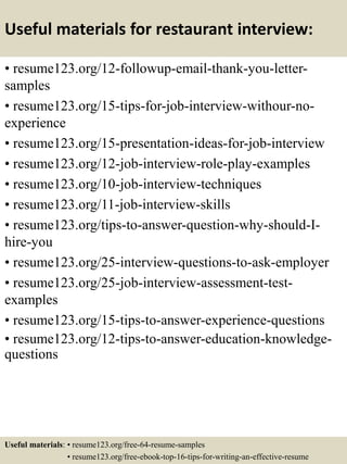 Useful materials for restaurant interview:
• resume123.org/12-followup-email-thank-you-letter-
samples
• resume123.org/15-tips-for-job-interview-withour-no-
experience
• resume123.org/15-presentation-ideas-for-job-interview
• resume123.org/12-job-interview-role-play-examples
• resume123.org/10-job-interview-techniques
• resume123.org/11-job-interview-skills
• resume123.org/tips-to-answer-question-why-should-I-
hire-you
• resume123.org/25-interview-questions-to-ask-employer
• resume123.org/25-job-interview-assessment-test-
examples
• resume123.org/15-tips-to-answer-experience-questions
• resume123.org/12-tips-to-answer-education-knowledge-
questions
Useful materials: • resume123.org/free-64-resume-samples
• resume123.org/free-ebook-top-16-tips-for-writing-an-effective-resume
 