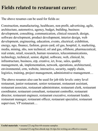 Fields related to restaurant career:
The above resumes can be used for fields as:
Construction, manufacturing, healthcare, non profit, advertising, agile,
architecture, automotive, agency, budget, building, business
development, consulting, communication, clinical research, design,
software development, product development, interior design, web
development, engineering, education, events, electrical, exhibition,
energy, ngo, finance, fashion, green card, oil gas, hospital, it, marketing,
media, mining, nhs, non technical, oil and gas, offshore, pharmaceutical,
real estate, retail, research, human resources, telecommunications,
technology, technical, senior, digital, software, web, clinical, hr,
infrastructure, business, erp, creative, ict, hvac, sales, quality
management, uk, implementation, network, operations, architectural,
environmental, crm, website, interactive, security, supply chain,
logistics, training, project management, administrative management…
The above resumes also can be used for job title levels: entry level
restaurant, junior restaurant, senior restaurant, restaurant assistant,
restaurant associate, restaurant administrator, restaurant clerk, restaurant
coordinator, restaurant consultant, restaurant controller, restaurant
director, restaurant engineer, restaurant executive, restaurant leader,
restaurant manager, restaurant officer, restaurant specialist, restaurant
supervisor, VP restaurant…
Useful materials: • resume123.org/free-64-resume-samples
• resume123.org/free-ebook-top-16-tips-for-writing-an-effective-resume
 