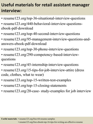 Useful materials for retail assistant manager
interview:
• resume123.org/top-36-situational-interview-questions
• resume123.org/440-behavioral-interview-questions-
ebook-pdf-download
• resume123.org/top-40-second-interview-questions
• resume123.org/95-management-interview-questions-and-
answers-ebook-pdf-download
• resume123.org/top-30-phone-interview-questions
• resume123.org/290-competency-based-interview-
questions
• resume123.org/45-internship-interview-questions
• resume123.org/15-tips-for-job-interview-attire (dress
code, clothes, what to wear)
• resume123.org/top-15-written-test-examples
• resume123.org/top-15-closing-statements
• resume123.org/20-case- study-examples for job interview
Useful materials: • resume123.org/free-64-resume-samples
• resume123.org/free-ebook-top-16-tips-for-writing-an-effective-resume
 