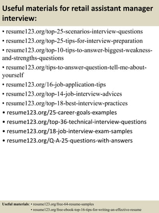 Useful materials for retail assistant manager
interview:
• resume123.org/top-25-scenarios-interview-questions
• resume123.org/top-25-tips-for-interview-preparation
• resume123.org/top-10-tips-to-answer-biggest-weakness-
and-strengths-questions
• resume123.org/tips-to-answer-question-tell-me-about-
yourself
• resume123.org/16-job-application-tips
• resume123.org/top-14-job-interview-advices
• resume123.org/top-18-best-interview-practices
• resume123.org/25-career-goals-examples
• resume123.org/top-36-technical-interview-questions
• resume123.org/18-job-interview-exam-samples
• resume123.org/Q-A-25-questions-with-answers
Useful materials: • resume123.org/free-64-resume-samples
• resume123.org/free-ebook-top-16-tips-for-writing-an-effective-resume
 