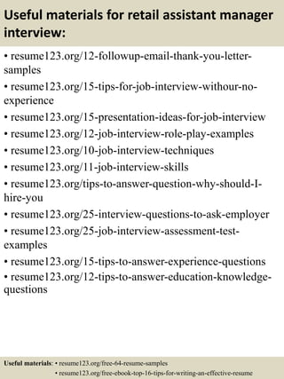 Useful materials for retail assistant manager
interview:
• resume123.org/12-followup-email-thank-you-letter-
samples
• resume123.org/15-tips-for-job-interview-withour-no-
experience
• resume123.org/15-presentation-ideas-for-job-interview
• resume123.org/12-job-interview-role-play-examples
• resume123.org/10-job-interview-techniques
• resume123.org/11-job-interview-skills
• resume123.org/tips-to-answer-question-why-should-I-
hire-you
• resume123.org/25-interview-questions-to-ask-employer
• resume123.org/25-job-interview-assessment-test-
examples
• resume123.org/15-tips-to-answer-experience-questions
• resume123.org/12-tips-to-answer-education-knowledge-
questions
Useful materials: • resume123.org/free-64-resume-samples
• resume123.org/free-ebook-top-16-tips-for-writing-an-effective-resume
 