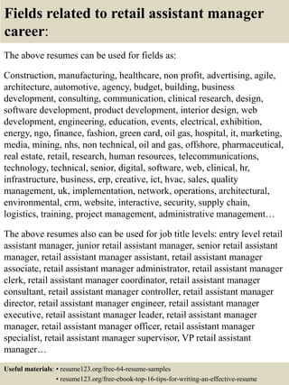 Fields related to retail assistant manager
career:
The above resumes can be used for fields as:
Construction, manufacturing, healthcare, non profit, advertising, agile,
architecture, automotive, agency, budget, building, business
development, consulting, communication, clinical research, design,
software development, product development, interior design, web
development, engineering, education, events, electrical, exhibition,
energy, ngo, finance, fashion, green card, oil gas, hospital, it, marketing,
media, mining, nhs, non technical, oil and gas, offshore, pharmaceutical,
real estate, retail, research, human resources, telecommunications,
technology, technical, senior, digital, software, web, clinical, hr,
infrastructure, business, erp, creative, ict, hvac, sales, quality
management, uk, implementation, network, operations, architectural,
environmental, crm, website, interactive, security, supply chain,
logistics, training, project management, administrative management…
The above resumes also can be used for job title levels: entry level retail
assistant manager, junior retail assistant manager, senior retail assistant
manager, retail assistant manager assistant, retail assistant manager
associate, retail assistant manager administrator, retail assistant manager
clerk, retail assistant manager coordinator, retail assistant manager
consultant, retail assistant manager controller, retail assistant manager
director, retail assistant manager engineer, retail assistant manager
executive, retail assistant manager leader, retail assistant manager
manager, retail assistant manager officer, retail assistant manager
specialist, retail assistant manager supervisor, VP retail assistant
manager…
Useful materials: • resume123.org/free-64-resume-samples
• resume123.org/free-ebook-top-16-tips-for-writing-an-effective-resume
 