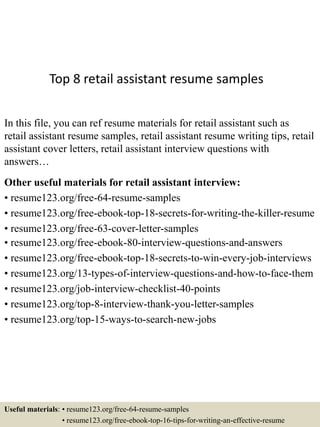Top 8 retail assistant resume samples
In this file, you can ref resume materials for retail assistant such as
retail assistant resume samples, retail assistant resume writing tips, retail
assistant cover letters, retail assistant interview questions with
answers…
Other useful materials for retail assistant interview:
• resume123.org/free-64-resume-samples
• resume123.org/free-ebook-top-18-secrets-for-writing-the-killer-resume
• resume123.org/free-63-cover-letter-samples
• resume123.org/free-ebook-80-interview-questions-and-answers
• resume123.org/free-ebook-top-18-secrets-to-win-every-job-interviews
• resume123.org/13-types-of-interview-questions-and-how-to-face-them
• resume123.org/job-interview-checklist-40-points
• resume123.org/top-8-interview-thank-you-letter-samples
• resume123.org/top-15-ways-to-search-new-jobs
Useful materials: • resume123.org/free-64-resume-samples
• resume123.org/free-ebook-top-16-tips-for-writing-an-effective-resume
 