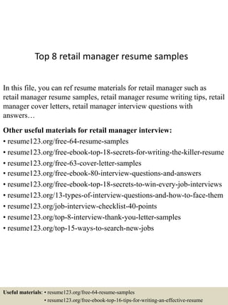 Top 8 retail manager resume samples
In this file, you can ref resume materials for retail manager such as
retail manager resume samples, retail manager resume writing tips, retail
manager cover letters, retail manager interview questions with
answers…
Other useful materials for retail manager interview:
• resume123.org/free-64-resume-samples
• resume123.org/free-ebook-top-18-secrets-for-writing-the-killer-resume
• resume123.org/free-63-cover-letter-samples
• resume123.org/free-ebook-80-interview-questions-and-answers
• resume123.org/free-ebook-top-18-secrets-to-win-every-job-interviews
• resume123.org/13-types-of-interview-questions-and-how-to-face-them
• resume123.org/job-interview-checklist-40-points
• resume123.org/top-8-interview-thank-you-letter-samples
• resume123.org/top-15-ways-to-search-new-jobs
Useful materials: • resume123.org/free-64-resume-samples
• resume123.org/free-ebook-top-16-tips-for-writing-an-effective-resume
 