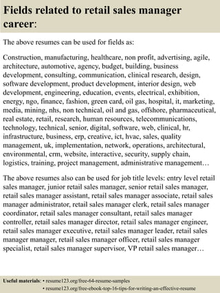 Fields related to retail sales manager
career:
The above resumes can be used for fields as:
Construction, manufacturing, healthcare, non profit, advertising, agile,
architecture, automotive, agency, budget, building, business
development, consulting, communication, clinical research, design,
software development, product development, interior design, web
development, engineering, education, events, electrical, exhibition,
energy, ngo, finance, fashion, green card, oil gas, hospital, it, marketing,
media, mining, nhs, non technical, oil and gas, offshore, pharmaceutical,
real estate, retail, research, human resources, telecommunications,
technology, technical, senior, digital, software, web, clinical, hr,
infrastructure, business, erp, creative, ict, hvac, sales, quality
management, uk, implementation, network, operations, architectural,
environmental, crm, website, interactive, security, supply chain,
logistics, training, project management, administrative management…
The above resumes also can be used for job title levels: entry level retail
sales manager, junior retail sales manager, senior retail sales manager,
retail sales manager assistant, retail sales manager associate, retail sales
manager administrator, retail sales manager clerk, retail sales manager
coordinator, retail sales manager consultant, retail sales manager
controller, retail sales manager director, retail sales manager engineer,
retail sales manager executive, retail sales manager leader, retail sales
manager manager, retail sales manager officer, retail sales manager
specialist, retail sales manager supervisor, VP retail sales manager…
Useful materials: • resume123.org/free-64-resume-samples
• resume123.org/free-ebook-top-16-tips-for-writing-an-effective-resume
 