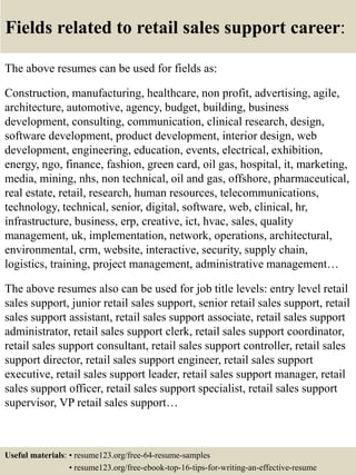 Fields related to retail sales support career:
The above resumes can be used for fields as:
Construction, manufacturing, healthcare, non profit, advertising, agile,
architecture, automotive, agency, budget, building, business
development, consulting, communication, clinical research, design,
software development, product development, interior design, web
development, engineering, education, events, electrical, exhibition,
energy, ngo, finance, fashion, green card, oil gas, hospital, it, marketing,
media, mining, nhs, non technical, oil and gas, offshore, pharmaceutical,
real estate, retail, research, human resources, telecommunications,
technology, technical, senior, digital, software, web, clinical, hr,
infrastructure, business, erp, creative, ict, hvac, sales, quality
management, uk, implementation, network, operations, architectural,
environmental, crm, website, interactive, security, supply chain,
logistics, training, project management, administrative management…
The above resumes also can be used for job title levels: entry level retail
sales support, junior retail sales support, senior retail sales support, retail
sales support assistant, retail sales support associate, retail sales support
administrator, retail sales support clerk, retail sales support coordinator,
retail sales support consultant, retail sales support controller, retail sales
support director, retail sales support engineer, retail sales support
executive, retail sales support leader, retail sales support manager, retail
sales support officer, retail sales support specialist, retail sales support
supervisor, VP retail sales support…
Useful materials: • resume123.org/free-64-resume-samples
• resume123.org/free-ebook-top-16-tips-for-writing-an-effective-resume
 