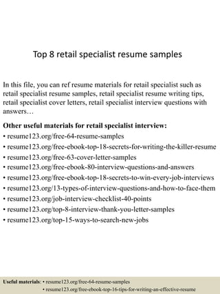 Top 8 retail specialist resume samples
In this file, you can ref resume materials for retail specialist such as
retail specialist resume samples, retail specialist resume writing tips,
retail specialist cover letters, retail specialist interview questions with
answers…
Other useful materials for retail specialist interview:
• resume123.org/free-64-resume-samples
• resume123.org/free-ebook-top-18-secrets-for-writing-the-killer-resume
• resume123.org/free-63-cover-letter-samples
• resume123.org/free-ebook-80-interview-questions-and-answers
• resume123.org/free-ebook-top-18-secrets-to-win-every-job-interviews
• resume123.org/13-types-of-interview-questions-and-how-to-face-them
• resume123.org/job-interview-checklist-40-points
• resume123.org/top-8-interview-thank-you-letter-samples
• resume123.org/top-15-ways-to-search-new-jobs
Useful materials: • resume123.org/free-64-resume-samples
• resume123.org/free-ebook-top-16-tips-for-writing-an-effective-resume
 