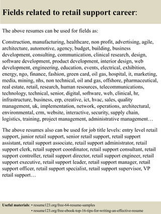 Fields related to retail support career:
The above resumes can be used for fields as:
Construction, manufacturing, healthcare, non profit, advertising, agile,
architecture, automotive, agency, budget, building, business
development, consulting, communication, clinical research, design,
software development, product development, interior design, web
development, engineering, education, events, electrical, exhibition,
energy, ngo, finance, fashion, green card, oil gas, hospital, it, marketing,
media, mining, nhs, non technical, oil and gas, offshore, pharmaceutical,
real estate, retail, research, human resources, telecommunications,
technology, technical, senior, digital, software, web, clinical, hr,
infrastructure, business, erp, creative, ict, hvac, sales, quality
management, uk, implementation, network, operations, architectural,
environmental, crm, website, interactive, security, supply chain,
logistics, training, project management, administrative management…
The above resumes also can be used for job title levels: entry level retail
support, junior retail support, senior retail support, retail support
assistant, retail support associate, retail support administrator, retail
support clerk, retail support coordinator, retail support consultant, retail
support controller, retail support director, retail support engineer, retail
support executive, retail support leader, retail support manager, retail
support officer, retail support specialist, retail support supervisor, VP
retail support…
Useful materials: • resume123.org/free-64-resume-samples
• resume123.org/free-ebook-top-16-tips-for-writing-an-effective-resume
 