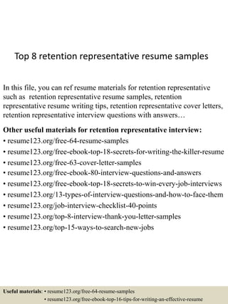 Top 8 retention representative resume samples
In this file, you can ref resume materials for retention representative
such as retention representative resume samples, retention
representative resume writing tips, retention representative cover letters,
retention representative interview questions with answers…
Other useful materials for retention representative interview:
• resume123.org/free-64-resume-samples
• resume123.org/free-ebook-top-18-secrets-for-writing-the-killer-resume
• resume123.org/free-63-cover-letter-samples
• resume123.org/free-ebook-80-interview-questions-and-answers
• resume123.org/free-ebook-top-18-secrets-to-win-every-job-interviews
• resume123.org/13-types-of-interview-questions-and-how-to-face-them
• resume123.org/job-interview-checklist-40-points
• resume123.org/top-8-interview-thank-you-letter-samples
• resume123.org/top-15-ways-to-search-new-jobs
Useful materials: • resume123.org/free-64-resume-samples
• resume123.org/free-ebook-top-16-tips-for-writing-an-effective-resume
 