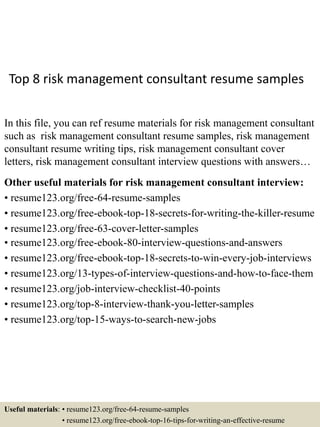Top 8 risk management consultant resume samples
In this file, you can ref resume materials for risk management consultant
such as risk management consultant resume samples, risk management
consultant resume writing tips, risk management consultant cover
letters, risk management consultant interview questions with answers…
Other useful materials for risk management consultant interview:
• resume123.org/free-64-resume-samples
• resume123.org/free-ebook-top-18-secrets-for-writing-the-killer-resume
• resume123.org/free-63-cover-letter-samples
• resume123.org/free-ebook-80-interview-questions-and-answers
• resume123.org/free-ebook-top-18-secrets-to-win-every-job-interviews
• resume123.org/13-types-of-interview-questions-and-how-to-face-them
• resume123.org/job-interview-checklist-40-points
• resume123.org/top-8-interview-thank-you-letter-samples
• resume123.org/top-15-ways-to-search-new-jobs
Useful materials: • resume123.org/free-64-resume-samples
• resume123.org/free-ebook-top-16-tips-for-writing-an-effective-resume
 