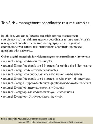 Top 8 risk management coordinator resume samples
In this file, you can ref resume materials for risk management
coordinator such as risk management coordinator resume samples, risk
management coordinator resume writing tips, risk management
coordinator cover letters, risk management coordinator interview
questions with answers…
Other useful materials for risk management coordinator interview:
• resume123.org/free-64-resume-samples
• resume123.org/free-ebook-top-18-secrets-for-writing-the-killer-resume
• resume123.org/free-63-cover-letter-samples
• resume123.org/free-ebook-80-interview-questions-and-answers
• resume123.org/free-ebook-top-18-secrets-to-win-every-job-interviews
• resume123.org/13-types-of-interview-questions-and-how-to-face-them
• resume123.org/job-interview-checklist-40-points
• resume123.org/top-8-interview-thank-you-letter-samples
• resume123.org/top-15-ways-to-search-new-jobs
Useful materials: • resume123.org/free-64-resume-samples
• resume123.org/free-ebook-top-16-tips-for-writing-an-effective-resume
 