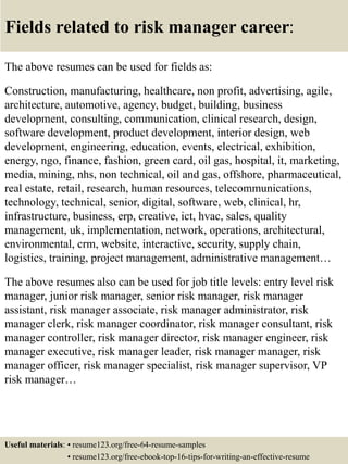 Fields related to risk manager career:
The above resumes can be used for fields as:
Construction, manufacturing, healthcare, non profit, advertising, agile,
architecture, automotive, agency, budget, building, business
development, consulting, communication, clinical research, design,
software development, product development, interior design, web
development, engineering, education, events, electrical, exhibition,
energy, ngo, finance, fashion, green card, oil gas, hospital, it, marketing,
media, mining, nhs, non technical, oil and gas, offshore, pharmaceutical,
real estate, retail, research, human resources, telecommunications,
technology, technical, senior, digital, software, web, clinical, hr,
infrastructure, business, erp, creative, ict, hvac, sales, quality
management, uk, implementation, network, operations, architectural,
environmental, crm, website, interactive, security, supply chain,
logistics, training, project management, administrative management…
The above resumes also can be used for job title levels: entry level risk
manager, junior risk manager, senior risk manager, risk manager
assistant, risk manager associate, risk manager administrator, risk
manager clerk, risk manager coordinator, risk manager consultant, risk
manager controller, risk manager director, risk manager engineer, risk
manager executive, risk manager leader, risk manager manager, risk
manager officer, risk manager specialist, risk manager supervisor, VP
risk manager…
Useful materials: • resume123.org/free-64-resume-samples
• resume123.org/free-ebook-top-16-tips-for-writing-an-effective-resume
 