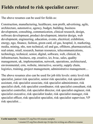 Fields related to risk specialist career:
The above resumes can be used for fields as:
Construction, manufacturing, healthcare, non profit, advertising, agile,
architecture, automotive, agency, budget, building, business
development, consulting, communication, clinical research, design,
software development, product development, interior design, web
development, engineering, education, events, electrical, exhibition,
energy, ngo, finance, fashion, green card, oil gas, hospital, it, marketing,
media, mining, nhs, non technical, oil and gas, offshore, pharmaceutical,
real estate, retail, research, human resources, telecommunications,
technology, technical, senior, digital, software, web, clinical, hr,
infrastructure, business, erp, creative, ict, hvac, sales, quality
management, uk, implementation, network, operations, architectural,
environmental, crm, website, interactive, security, supply chain,
logistics, training, project management, administrative management…
The above resumes also can be used for job title levels: entry level risk
specialist, junior risk specialist, senior risk specialist, risk specialist
assistant, risk specialist associate, risk specialist administrator, risk
specialist clerk, risk specialist coordinator, risk specialist consultant, risk
specialist controller, risk specialist director, risk specialist engineer, risk
specialist executive, risk specialist leader, risk specialist manager, risk
specialist officer, risk specialist specialist, risk specialist supervisor, VP
risk specialist…
Useful materials: • resume123.org/free-64-resume-samples
• resume123.org/free-ebook-top-16-tips-for-writing-an-effective-resume
 