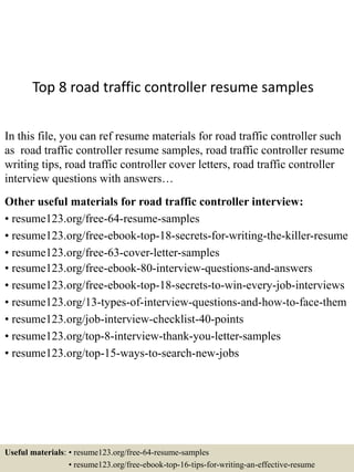 Top 8 road traffic controller resume samples
In this file, you can ref resume materials for road traffic controller such
as road traffic controller resume samples, road traffic controller resume
writing tips, road traffic controller cover letters, road traffic controller
interview questions with answers…
Other useful materials for road traffic controller interview:
• resume123.org/free-64-resume-samples
• resume123.org/free-ebook-top-18-secrets-for-writing-the-killer-resume
• resume123.org/free-63-cover-letter-samples
• resume123.org/free-ebook-80-interview-questions-and-answers
• resume123.org/free-ebook-top-18-secrets-to-win-every-job-interviews
• resume123.org/13-types-of-interview-questions-and-how-to-face-them
• resume123.org/job-interview-checklist-40-points
• resume123.org/top-8-interview-thank-you-letter-samples
• resume123.org/top-15-ways-to-search-new-jobs
Useful materials: • resume123.org/free-64-resume-samples
• resume123.org/free-ebook-top-16-tips-for-writing-an-effective-resume
 