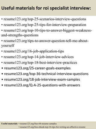 Useful materials for roi specialist interview:
• resume123.org/top-25-scenarios-interview-questions
• resume123.org/top-25-tips-for-interview-preparation
• resume123.org/top-10-tips-to-answer-biggest-weakness-
and-strengths-questions
• resume123.org/tips-to-answer-question-tell-me-about-
yourself
• resume123.org/16-job-application-tips
• resume123.org/top-14-job-interview-advices
• resume123.org/top-18-best-interview-practices
• resume123.org/25-career-goals-examples
• resume123.org/top-36-technical-interview-questions
• resume123.org/18-job-interview-exam-samples
• resume123.org/Q-A-25-questions-with-answers
Useful materials: • resume123.org/free-64-resume-samples
• resume123.org/free-ebook-top-16-tips-for-writing-an-effective-resume
 