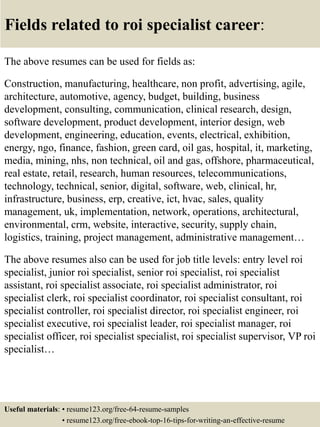 Fields related to roi specialist career:
The above resumes can be used for fields as:
Construction, manufacturing, healthcare, non profit, advertising, agile,
architecture, automotive, agency, budget, building, business
development, consulting, communication, clinical research, design,
software development, product development, interior design, web
development, engineering, education, events, electrical, exhibition,
energy, ngo, finance, fashion, green card, oil gas, hospital, it, marketing,
media, mining, nhs, non technical, oil and gas, offshore, pharmaceutical,
real estate, retail, research, human resources, telecommunications,
technology, technical, senior, digital, software, web, clinical, hr,
infrastructure, business, erp, creative, ict, hvac, sales, quality
management, uk, implementation, network, operations, architectural,
environmental, crm, website, interactive, security, supply chain,
logistics, training, project management, administrative management…
The above resumes also can be used for job title levels: entry level roi
specialist, junior roi specialist, senior roi specialist, roi specialist
assistant, roi specialist associate, roi specialist administrator, roi
specialist clerk, roi specialist coordinator, roi specialist consultant, roi
specialist controller, roi specialist director, roi specialist engineer, roi
specialist executive, roi specialist leader, roi specialist manager, roi
specialist officer, roi specialist specialist, roi specialist supervisor, VP roi
specialist…
Useful materials: • resume123.org/free-64-resume-samples
• resume123.org/free-ebook-top-16-tips-for-writing-an-effective-resume
 