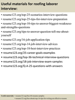 Useful materials for roofing laborer
interview:
• resume123.org/top-25-scenarios-interview-questions
• resume123.org/top-25-tips-for-interview-preparation
• resume123.org/top-10-tips-to-answer-biggest-weakness-
and-strengths-questions
• resume123.org/tips-to-answer-question-tell-me-about-
yourself
• resume123.org/16-job-application-tips
• resume123.org/top-14-job-interview-advices
• resume123.org/top-18-best-interview-practices
• resume123.org/25-career-goals-examples
• resume123.org/top-36-technical-interview-questions
• resume123.org/18-job-interview-exam-samples
• resume123.org/Q-A-25-questions-with-answers
Useful materials: • resume123.org/free-64-resume-samples
• resume123.org/free-ebook-top-16-tips-for-writing-an-effective-resume
 