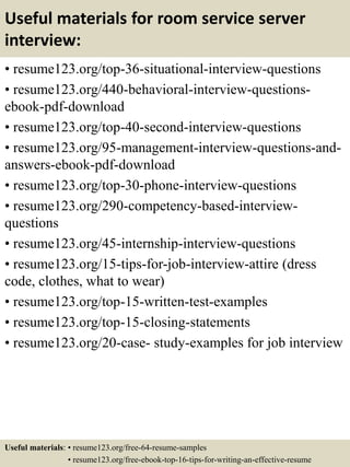 Useful materials for room service server
interview:
• resume123.org/top-36-situational-interview-questions
• resume123.org/440-behavioral-interview-questions-
ebook-pdf-download
• resume123.org/top-40-second-interview-questions
• resume123.org/95-management-interview-questions-and-
answers-ebook-pdf-download
• resume123.org/top-30-phone-interview-questions
• resume123.org/290-competency-based-interview-
questions
• resume123.org/45-internship-interview-questions
• resume123.org/15-tips-for-job-interview-attire (dress
code, clothes, what to wear)
• resume123.org/top-15-written-test-examples
• resume123.org/top-15-closing-statements
• resume123.org/20-case- study-examples for job interview
Useful materials: • resume123.org/free-64-resume-samples
• resume123.org/free-ebook-top-16-tips-for-writing-an-effective-resume
 
