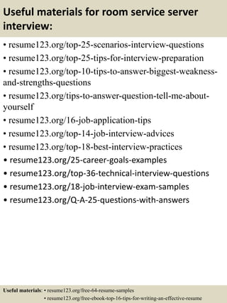 Useful materials for room service server
interview:
• resume123.org/top-25-scenarios-interview-questions
• resume123.org/top-25-tips-for-interview-preparation
• resume123.org/top-10-tips-to-answer-biggest-weakness-
and-strengths-questions
• resume123.org/tips-to-answer-question-tell-me-about-
yourself
• resume123.org/16-job-application-tips
• resume123.org/top-14-job-interview-advices
• resume123.org/top-18-best-interview-practices
• resume123.org/25-career-goals-examples
• resume123.org/top-36-technical-interview-questions
• resume123.org/18-job-interview-exam-samples
• resume123.org/Q-A-25-questions-with-answers
Useful materials: • resume123.org/free-64-resume-samples
• resume123.org/free-ebook-top-16-tips-for-writing-an-effective-resume
 