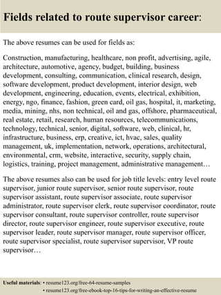 Fields related to route supervisor career:
The above resumes can be used for fields as:
Construction, manufacturing, healthcare, non profit, advertising, agile,
architecture, automotive, agency, budget, building, business
development, consulting, communication, clinical research, design,
software development, product development, interior design, web
development, engineering, education, events, electrical, exhibition,
energy, ngo, finance, fashion, green card, oil gas, hospital, it, marketing,
media, mining, nhs, non technical, oil and gas, offshore, pharmaceutical,
real estate, retail, research, human resources, telecommunications,
technology, technical, senior, digital, software, web, clinical, hr,
infrastructure, business, erp, creative, ict, hvac, sales, quality
management, uk, implementation, network, operations, architectural,
environmental, crm, website, interactive, security, supply chain,
logistics, training, project management, administrative management…
The above resumes also can be used for job title levels: entry level route
supervisor, junior route supervisor, senior route supervisor, route
supervisor assistant, route supervisor associate, route supervisor
administrator, route supervisor clerk, route supervisor coordinator, route
supervisor consultant, route supervisor controller, route supervisor
director, route supervisor engineer, route supervisor executive, route
supervisor leader, route supervisor manager, route supervisor officer,
route supervisor specialist, route supervisor supervisor, VP route
supervisor…
Useful materials: • resume123.org/free-64-resume-samples
• resume123.org/free-ebook-top-16-tips-for-writing-an-effective-resume
 
