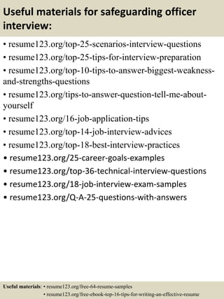 Useful materials for safeguarding officer
interview:
• resume123.org/top-25-scenarios-interview-questions
• resume123.org/top-25-tips-for-interview-preparation
• resume123.org/top-10-tips-to-answer-biggest-weakness-
and-strengths-questions
• resume123.org/tips-to-answer-question-tell-me-about-
yourself
• resume123.org/16-job-application-tips
• resume123.org/top-14-job-interview-advices
• resume123.org/top-18-best-interview-practices
• resume123.org/25-career-goals-examples
• resume123.org/top-36-technical-interview-questions
• resume123.org/18-job-interview-exam-samples
• resume123.org/Q-A-25-questions-with-answers
Useful materials: • resume123.org/free-64-resume-samples
• resume123.org/free-ebook-top-16-tips-for-writing-an-effective-resume
 
