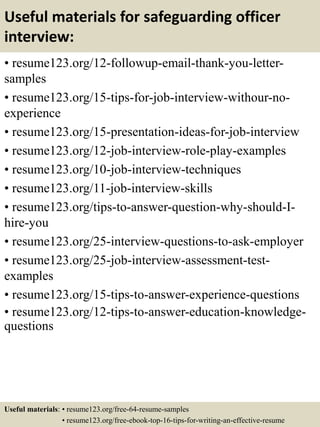 Useful materials for safeguarding officer
interview:
• resume123.org/12-followup-email-thank-you-letter-
samples
• resume123.org/15-tips-for-job-interview-withour-no-
experience
• resume123.org/15-presentation-ideas-for-job-interview
• resume123.org/12-job-interview-role-play-examples
• resume123.org/10-job-interview-techniques
• resume123.org/11-job-interview-skills
• resume123.org/tips-to-answer-question-why-should-I-
hire-you
• resume123.org/25-interview-questions-to-ask-employer
• resume123.org/25-job-interview-assessment-test-
examples
• resume123.org/15-tips-to-answer-experience-questions
• resume123.org/12-tips-to-answer-education-knowledge-
questions
Useful materials: • resume123.org/free-64-resume-samples
• resume123.org/free-ebook-top-16-tips-for-writing-an-effective-resume
 
