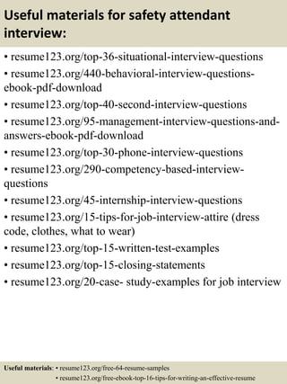 Useful materials for safety attendant
interview:
• resume123.org/top-36-situational-interview-questions
• resume123.org/440-behavioral-interview-questions-
ebook-pdf-download
• resume123.org/top-40-second-interview-questions
• resume123.org/95-management-interview-questions-and-
answers-ebook-pdf-download
• resume123.org/top-30-phone-interview-questions
• resume123.org/290-competency-based-interview-
questions
• resume123.org/45-internship-interview-questions
• resume123.org/15-tips-for-job-interview-attire (dress
code, clothes, what to wear)
• resume123.org/top-15-written-test-examples
• resume123.org/top-15-closing-statements
• resume123.org/20-case- study-examples for job interview
Useful materials: • resume123.org/free-64-resume-samples
• resume123.org/free-ebook-top-16-tips-for-writing-an-effective-resume
 