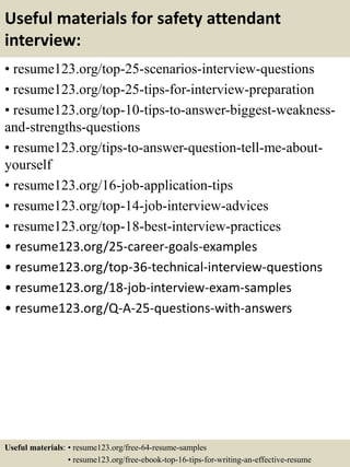 Useful materials for safety attendant
interview:
• resume123.org/top-25-scenarios-interview-questions
• resume123.org/top-25-tips-for-interview-preparation
• resume123.org/top-10-tips-to-answer-biggest-weakness-
and-strengths-questions
• resume123.org/tips-to-answer-question-tell-me-about-
yourself
• resume123.org/16-job-application-tips
• resume123.org/top-14-job-interview-advices
• resume123.org/top-18-best-interview-practices
• resume123.org/25-career-goals-examples
• resume123.org/top-36-technical-interview-questions
• resume123.org/18-job-interview-exam-samples
• resume123.org/Q-A-25-questions-with-answers
Useful materials: • resume123.org/free-64-resume-samples
• resume123.org/free-ebook-top-16-tips-for-writing-an-effective-resume
 