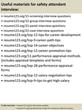 Useful materials for safety attendant
interview:
• resume123.org/15-screening-interview-questions
• resume123.org/22-group-interview-questions
• resume123.org/22-panel-interview-questions
• resume123.org/22-case-interview-questions
• resume123.org/top-12-tips-for-career-development
• resume123.org/top-9-career-path-tips
• resume123.org/top-14-career-objectives
• resume123.org/top-12-career-promotion-tips
• resume123.org/11-performance-appraisal-methods
(includes appraisal templates and forms)
• resume123.org/top-28-performance-appraisal-
forms
• resume123.org/top-12-salary-negotiation-tips
• resume123.org/top-9-tips-to-get-high-salary
Useful materials: • resume123.org/free-64-resume-samples
• resume123.org/free-ebook-top-16-tips-for-writing-an-effective-resume
 