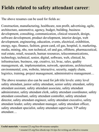 Fields related to safety attendant career:
The above resumes can be used for fields as:
Construction, manufacturing, healthcare, non profit, advertising, agile,
architecture, automotive, agency, budget, building, business
development, consulting, communication, clinical research, design,
software development, product development, interior design, web
development, engineering, education, events, electrical, exhibition,
energy, ngo, finance, fashion, green card, oil gas, hospital, it, marketing,
media, mining, nhs, non technical, oil and gas, offshore, pharmaceutical,
real estate, retail, research, human resources, telecommunications,
technology, technical, senior, digital, software, web, clinical, hr,
infrastructure, business, erp, creative, ict, hvac, sales, quality
management, uk, implementation, network, operations, architectural,
environmental, crm, website, interactive, security, supply chain,
logistics, training, project management, administrative management…
The above resumes also can be used for job title levels: entry level
safety attendant, junior safety attendant, senior safety attendant, safety
attendant assistant, safety attendant associate, safety attendant
administrator, safety attendant clerk, safety attendant coordinator, safety
attendant consultant, safety attendant controller, safety attendant
director, safety attendant engineer, safety attendant executive, safety
attendant leader, safety attendant manager, safety attendant officer,
safety attendant specialist, safety attendant supervisor, VP safety
attendant…
Useful materials: • resume123.org/free-64-resume-samples
• resume123.org/free-ebook-top-16-tips-for-writing-an-effective-resume
 