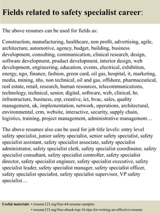 Fields related to safety specialist career:
The above resumes can be used for fields as:
Construction, manufacturing, healthcare, non profit, advertising, agile,
architecture, automotive, agency, budget, building, business
development, consulting, communication, clinical research, design,
software development, product development, interior design, web
development, engineering, education, events, electrical, exhibition,
energy, ngo, finance, fashion, green card, oil gas, hospital, it, marketing,
media, mining, nhs, non technical, oil and gas, offshore, pharmaceutical,
real estate, retail, research, human resources, telecommunications,
technology, technical, senior, digital, software, web, clinical, hr,
infrastructure, business, erp, creative, ict, hvac, sales, quality
management, uk, implementation, network, operations, architectural,
environmental, crm, website, interactive, security, supply chain,
logistics, training, project management, administrative management…
The above resumes also can be used for job title levels: entry level
safety specialist, junior safety specialist, senior safety specialist, safety
specialist assistant, safety specialist associate, safety specialist
administrator, safety specialist clerk, safety specialist coordinator, safety
specialist consultant, safety specialist controller, safety specialist
director, safety specialist engineer, safety specialist executive, safety
specialist leader, safety specialist manager, safety specialist officer,
safety specialist specialist, safety specialist supervisor, VP safety
specialist…
Useful materials: • resume123.org/free-64-resume-samples
• resume123.org/free-ebook-top-16-tips-for-writing-an-effective-resume
 