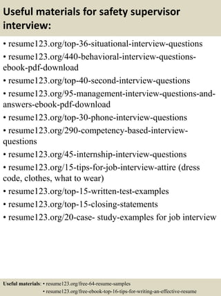 Useful materials for safety supervisor
interview:
• resume123.org/top-36-situational-interview-questions
• resume123.org/440-behavioral-interview-questions-
ebook-pdf-download
• resume123.org/top-40-second-interview-questions
• resume123.org/95-management-interview-questions-and-
answers-ebook-pdf-download
• resume123.org/top-30-phone-interview-questions
• resume123.org/290-competency-based-interview-
questions
• resume123.org/45-internship-interview-questions
• resume123.org/15-tips-for-job-interview-attire (dress
code, clothes, what to wear)
• resume123.org/top-15-written-test-examples
• resume123.org/top-15-closing-statements
• resume123.org/20-case- study-examples for job interview
Useful materials: • resume123.org/free-64-resume-samples
• resume123.org/free-ebook-top-16-tips-for-writing-an-effective-resume
 