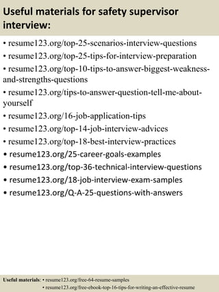 Useful materials for safety supervisor
interview:
• resume123.org/top-25-scenarios-interview-questions
• resume123.org/top-25-tips-for-interview-preparation
• resume123.org/top-10-tips-to-answer-biggest-weakness-
and-strengths-questions
• resume123.org/tips-to-answer-question-tell-me-about-
yourself
• resume123.org/16-job-application-tips
• resume123.org/top-14-job-interview-advices
• resume123.org/top-18-best-interview-practices
• resume123.org/25-career-goals-examples
• resume123.org/top-36-technical-interview-questions
• resume123.org/18-job-interview-exam-samples
• resume123.org/Q-A-25-questions-with-answers
Useful materials: • resume123.org/free-64-resume-samples
• resume123.org/free-ebook-top-16-tips-for-writing-an-effective-resume
 