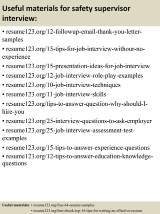 Useful materials for safety supervisor
interview:
• resume123.org/12-followup-email-thank-you-letter-
samples
• resume123.org/15-tips-for-job-interview-withour-no-
experience
• resume123.org/15-presentation-ideas-for-job-interview
• resume123.org/12-job-interview-role-play-examples
• resume123.org/10-job-interview-techniques
• resume123.org/11-job-interview-skills
• resume123.org/tips-to-answer-question-why-should-I-
hire-you
• resume123.org/25-interview-questions-to-ask-employer
• resume123.org/25-job-interview-assessment-test-
examples
• resume123.org/15-tips-to-answer-experience-questions
• resume123.org/12-tips-to-answer-education-knowledge-
questions
Useful materials: • resume123.org/free-64-resume-samples
• resume123.org/free-ebook-top-16-tips-for-writing-an-effective-resume
 