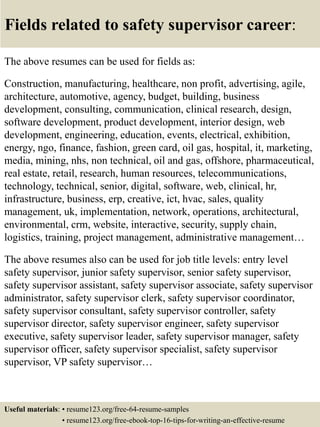 Fields related to safety supervisor career:
The above resumes can be used for fields as:
Construction, manufacturing, healthcare, non profit, advertising, agile,
architecture, automotive, agency, budget, building, business
development, consulting, communication, clinical research, design,
software development, product development, interior design, web
development, engineering, education, events, electrical, exhibition,
energy, ngo, finance, fashion, green card, oil gas, hospital, it, marketing,
media, mining, nhs, non technical, oil and gas, offshore, pharmaceutical,
real estate, retail, research, human resources, telecommunications,
technology, technical, senior, digital, software, web, clinical, hr,
infrastructure, business, erp, creative, ict, hvac, sales, quality
management, uk, implementation, network, operations, architectural,
environmental, crm, website, interactive, security, supply chain,
logistics, training, project management, administrative management…
The above resumes also can be used for job title levels: entry level
safety supervisor, junior safety supervisor, senior safety supervisor,
safety supervisor assistant, safety supervisor associate, safety supervisor
administrator, safety supervisor clerk, safety supervisor coordinator,
safety supervisor consultant, safety supervisor controller, safety
supervisor director, safety supervisor engineer, safety supervisor
executive, safety supervisor leader, safety supervisor manager, safety
supervisor officer, safety supervisor specialist, safety supervisor
supervisor, VP safety supervisor…
Useful materials: • resume123.org/free-64-resume-samples
• resume123.org/free-ebook-top-16-tips-for-writing-an-effective-resume
 