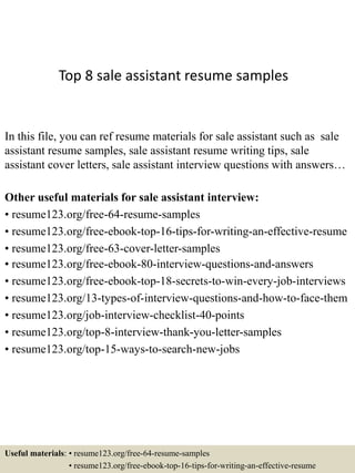 Top 8 sale assistant resume samples
In this file, you can ref resume materials for sale assistant such as sale
assistant resume samples, sale assistant resume writing tips, sale
assistant cover letters, sale assistant interview questions with answers…
Other useful materials for sale assistant interview:
• resume123.org/free-64-resume-samples
• resume123.org/free-ebook-top-16-tips-for-writing-an-effective-resume
• resume123.org/free-63-cover-letter-samples
• resume123.org/free-ebook-80-interview-questions-and-answers
• resume123.org/free-ebook-top-18-secrets-to-win-every-job-interviews
• resume123.org/13-types-of-interview-questions-and-how-to-face-them
• resume123.org/job-interview-checklist-40-points
• resume123.org/top-8-interview-thank-you-letter-samples
• resume123.org/top-15-ways-to-search-new-jobs
Useful materials: • resume123.org/free-64-resume-samples
• resume123.org/free-ebook-top-16-tips-for-writing-an-effective-resume
 