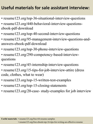 Useful materials for sale assistant interview:
• resume123.org/top-36-situational-interview-questions
• resume123.org/440-behavioral-interview-questions-
ebook-pdf-download
• resume123.org/top-40-second-interview-questions
• resume123.org/95-management-interview-questions-and-
answers-ebook-pdf-download
• resume123.org/top-30-phone-interview-questions
• resume123.org/290-competency-based-interview-
questions
• resume123.org/45-internship-interview-questions
• resume123.org/15-tips-for-job-interview-attire (dress
code, clothes, what to wear)
• resume123.org/top-15-written-test-examples
• resume123.org/top-15-closing-statements
• resume123.org/20-case- study-examples for job interview
Useful materials: • resume123.org/free-64-resume-samples
• resume123.org/free-ebook-top-16-tips-for-writing-an-effective-resume
 